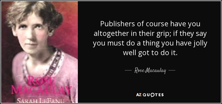 Publishers of course have you altogether in their grip; if they say you must do a thing you have jolly well got to do it. - Rose Macaulay