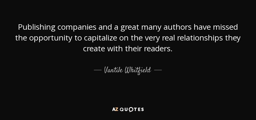 Publishing companies and a great many authors have missed the opportunity to capitalize on the very real relationships they create with their readers. - Vantile Whitfield