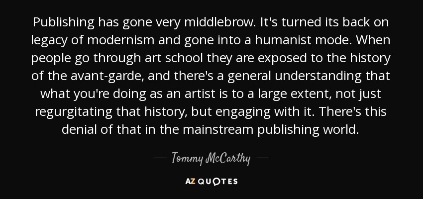 Publishing has gone very middlebrow. It's turned its back on legacy of modernism and gone into a humanist mode. When people go through art school they are exposed to the history of the avant-garde, and there's a general understanding that what you're doing as an artist is to a large extent, not just regurgitating that history, but engaging with it. There's this denial of that in the mainstream publishing world. - Tommy McCarthy