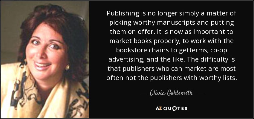 Publishing is no longer simply a matter of picking worthy manuscripts and putting them on offer. It is now as important to market books properly, to work with the bookstore chains to getterms, co-op advertising, and the like. The difficulty is that publishers who can market are most often not the publishers with worthy lists. - Olivia Goldsmith