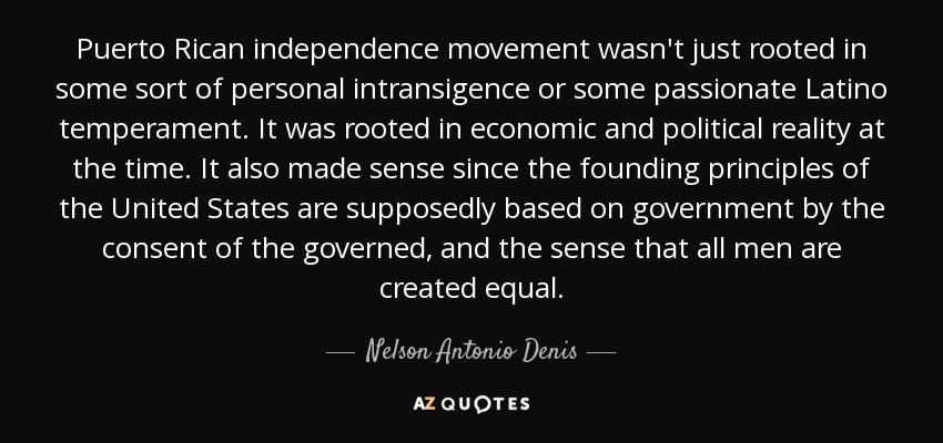 Puerto Rican independence movement wasn't just rooted in some sort of personal intransigence or some passionate Latino temperament. It was rooted in economic and political reality at the time. It also made sense since the founding principles of the United States are supposedly based on government by the consent of the governed, and the sense that all men are created equal. - Nelson Antonio Denis