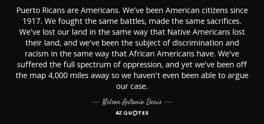 Puerto Ricans are Americans. We've been American citizens since 1917. We fought the same battles, made the same sacrifices. We've lost our land in the same way that Native Americans lost their land, and we've been the subject of discrimination and racism in the same way that African Americans have. We've suffered the full spectrum of oppression, and yet we've been off the map 4,000 miles away so we haven't even been able to argue our case. - Nelson Antonio Denis