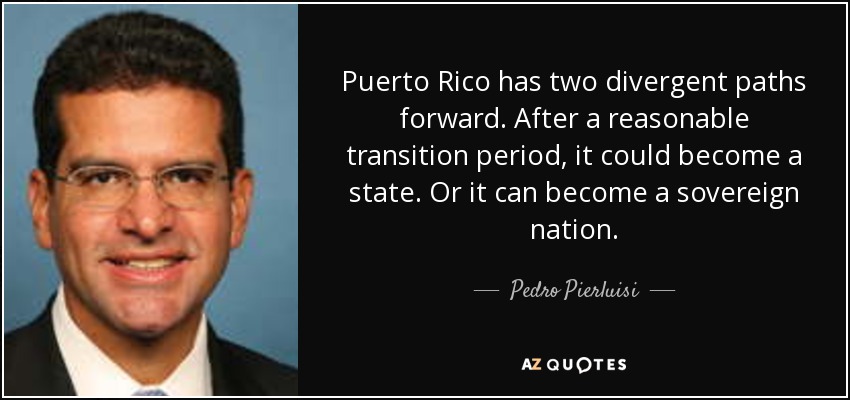 Puerto Rico has two divergent paths forward. After a reasonable transition period, it could become a state. Or it can become a sovereign nation. - Pedro Pierluisi