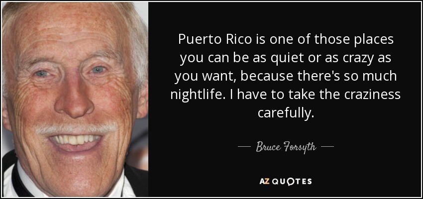 Puerto Rico is one of those places you can be as quiet or as crazy as you want, because there's so much nightlife. I have to take the craziness carefully. - Bruce Forsyth