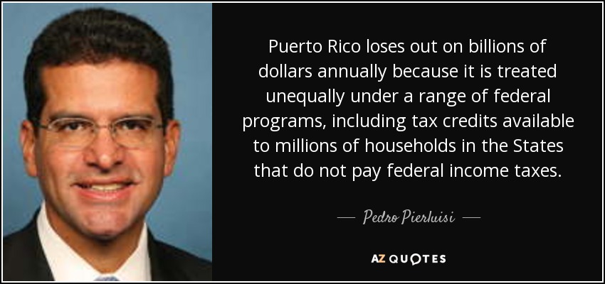 Puerto Rico loses out on billions of dollars annually because it is treated unequally under a range of federal programs, including tax credits available to millions of households in the States that do not pay federal income taxes. - Pedro Pierluisi