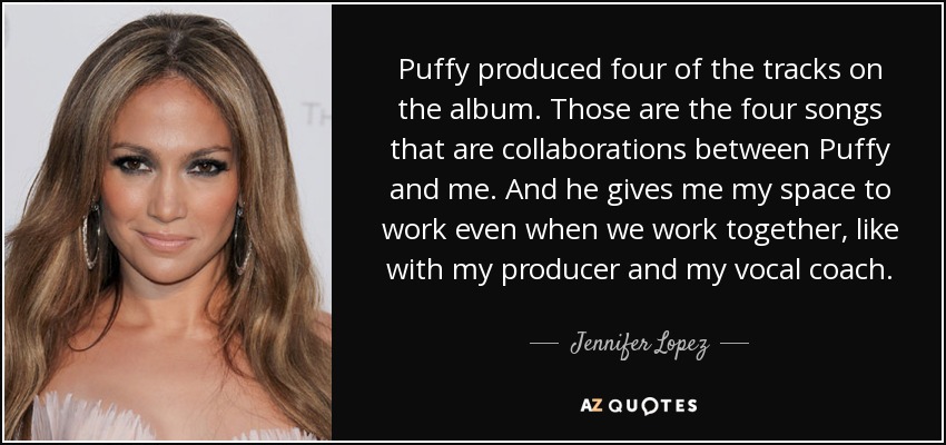 Puffy produced four of the tracks on the album. Those are the four songs that are collaborations between Puffy and me. And he gives me my space to work even when we work together, like with my producer and my vocal coach. - Jennifer Lopez