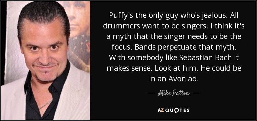 Puffy's the only guy who's jealous. All drummers want to be singers. I think it's a myth that the singer needs to be the focus. Bands perpetuate that myth. With somebody like Sebastian Bach it makes sense. Look at him. He could be in an Avon ad. - Mike Patton