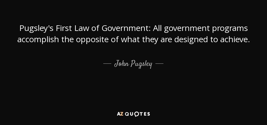 Pugsley's First Law of Government: All government programs accomplish the opposite of what they are designed to achieve. - John Pugsley