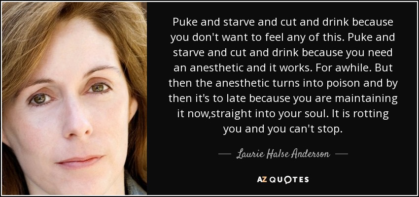 Puke and starve and cut and drink because you don't want to feel any of this. Puke and starve and cut and drink because you need an anesthetic and it works. For awhile. But then the anesthetic turns into poison and by then it's to late because you are maintaining it now,straight into your soul. It is rotting you and you can't stop. - Laurie Halse Anderson