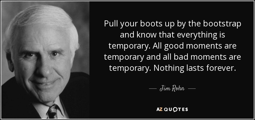 Pull your boots up by the bootstrap and know that everything is temporary. All good moments are temporary and all bad moments are temporary. Nothing lasts forever. - Jim Rohn