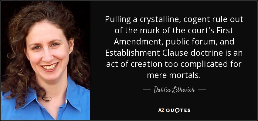 Pulling a crystalline, cogent rule out of the murk of the court's First Amendment, public forum, and Establishment Clause doctrine is an act of creation too complicated for mere mortals. - Dahlia Lithwick
