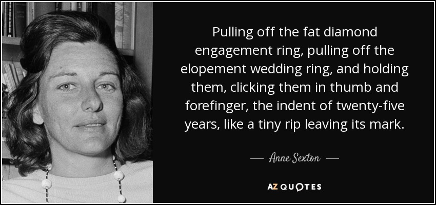 Pulling off the fat diamond engagement ring, pulling off the elopement wedding ring, and holding them, clicking them in thumb and forefinger, the indent of twenty-five years, like a tiny rip leaving its mark. - Anne Sexton