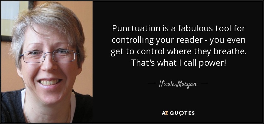 Punctuation is a fabulous tool for controlling your reader - you even get to control where they breathe. That's what I call power! - Nicola Morgan