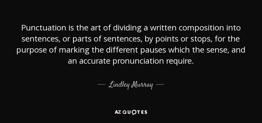 Punctuation is the art of dividing a written composition into sentences, or parts of sentences, by points or stops, for the purpose of marking the different pauses which the sense, and an accurate pronunciation require. - Lindley Murray