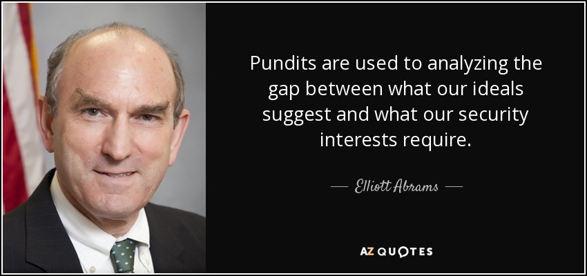 Pundits are used to analyzing the gap between what our ideals suggest and what our security interests require. - Elliott Abrams