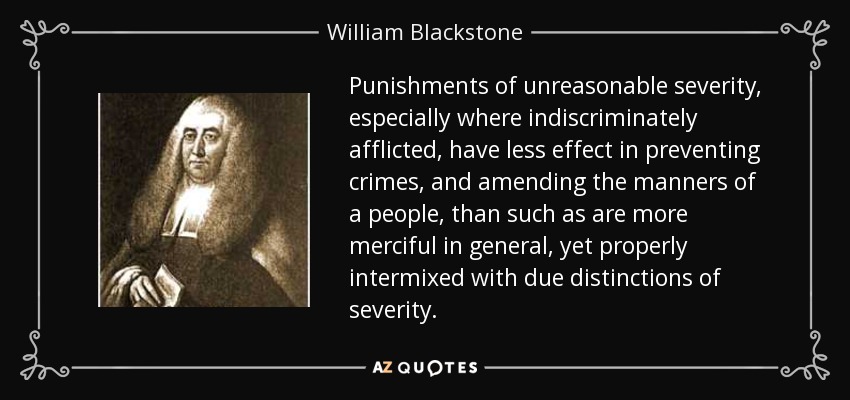Punishments of unreasonable severity, especially where indiscriminately afflicted, have less effect in preventing crimes, and amending the manners of a people, than such as are more merciful in general, yet properly intermixed with due distinctions of severity. - William Blackstone