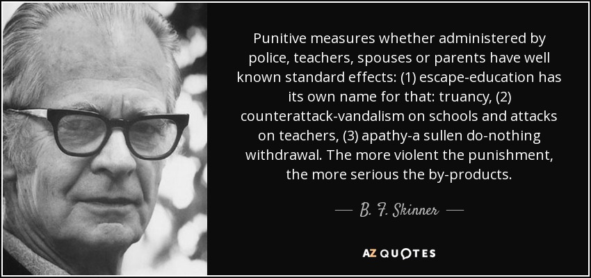 Punitive measures whether administered by police, teachers, spouses or parents have well known standard effects: (1) escape-education has its own name for that: truancy, (2) counterattack-vandalism on schools and attacks on teachers, (3) apathy-a sullen do-nothing withdrawal. The more violent the punishment, the more serious the by-products. - B. F. Skinner