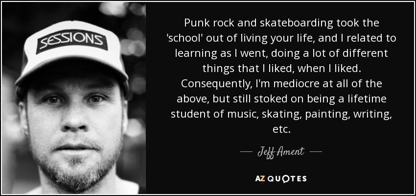 Punk rock and skateboarding took the 'school' out of living your life, and I related to learning as I went, doing a lot of different things that I liked, when I liked. Consequently, I'm mediocre at all of the above, but still stoked on being a lifetime student of music, skating, painting, writing, etc. - Jeff Ament