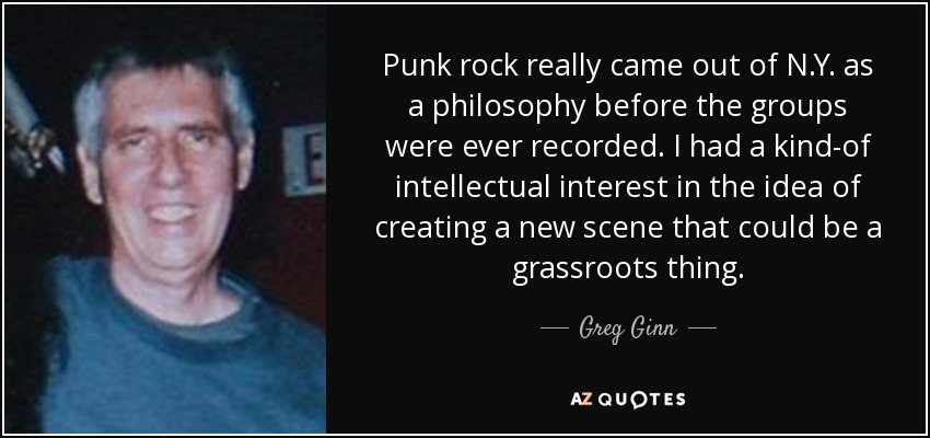 Punk rock really came out of N.Y. as a philosophy before the groups were ever recorded. I had a kind-of intellectual interest in the idea of creating a new scene that could be a grassroots thing. - Greg Ginn