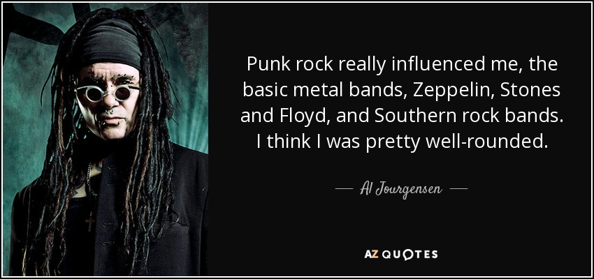 Punk rock really influenced me, the basic metal bands, Zeppelin, Stones and Floyd, and Southern rock bands. I think I was pretty well-rounded. - Al Jourgensen