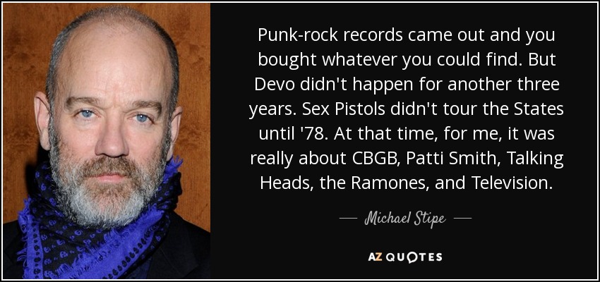 Punk-rock records came out and you bought whatever you could find. But Devo didn't happen for another three years. Sex Pistols didn't tour the States until '78. At that time, for me, it was really about CBGB, Patti Smith, Talking Heads, the Ramones, and Television. - Michael Stipe