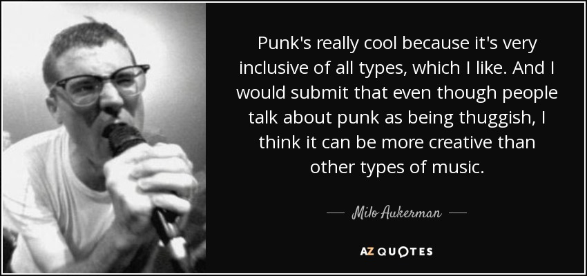 Punk's really cool because it's very inclusive of all types, which I like. And I would submit that even though people talk about punk as being thuggish, I think it can be more creative than other types of music. - Milo Aukerman