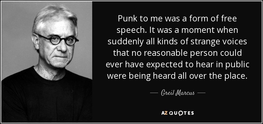 Punk to me was a form of free speech. It was a moment when suddenly all kinds of strange voices that no reasonable person could ever have expected to hear in public were being heard all over the place. - Greil Marcus