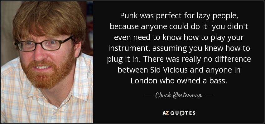 Punk was perfect for lazy people, because anyone could do it--you didn't even need to know how to play your instrument, assuming you knew how to plug it in. There was really no difference between Sid Vicious and anyone in London who owned a bass. - Chuck Klosterman