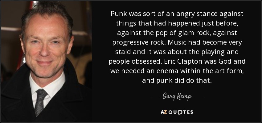 Punk was sort of an angry stance against things that had happened just before, against the pop of glam rock, against progressive rock. Music had become very staid and it was about the playing and people obsessed. Eric Clapton was God and we needed an enema within the art form, and punk did do that. - Gary Kemp