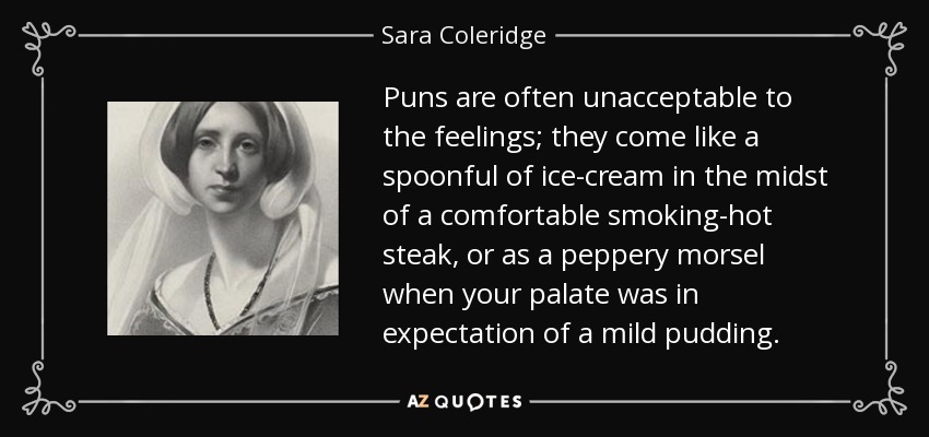 Puns are often unacceptable to the feelings; they come like a spoonful of ice-cream in the midst of a comfortable smoking-hot steak, or as a peppery morsel when your palate was in expectation of a mild pudding. - Sara Coleridge