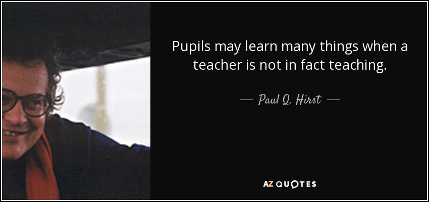 Pupils may learn many things when a teacher is not in fact teaching. - Paul Q. Hirst