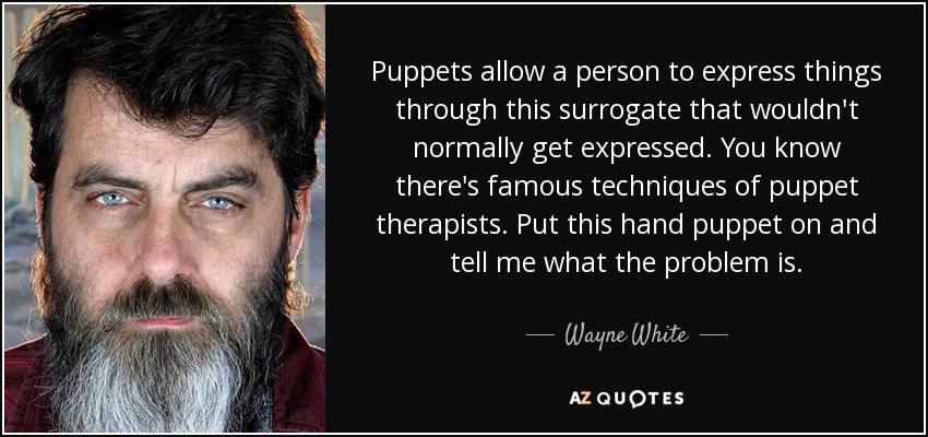 Puppets allow a person to express things through this surrogate that wouldn't normally get expressed. You know there's famous techniques of puppet therapists. Put this hand puppet on and tell me what the problem is. - Wayne White