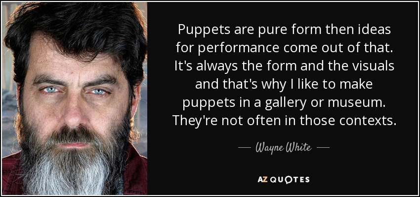 Puppets are pure form then ideas for performance come out of that. It's always the form and the visuals and that's why I like to make puppets in a gallery or museum. They're not often in those contexts. - Wayne White