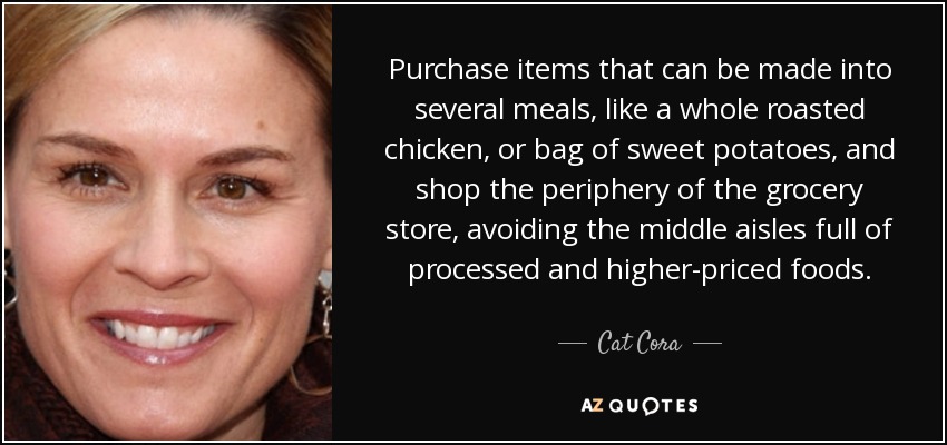 Purchase items that can be made into several meals, like a whole roasted chicken, or bag of sweet potatoes, and shop the periphery of the grocery store, avoiding the middle aisles full of processed and higher-priced foods. - Cat Cora