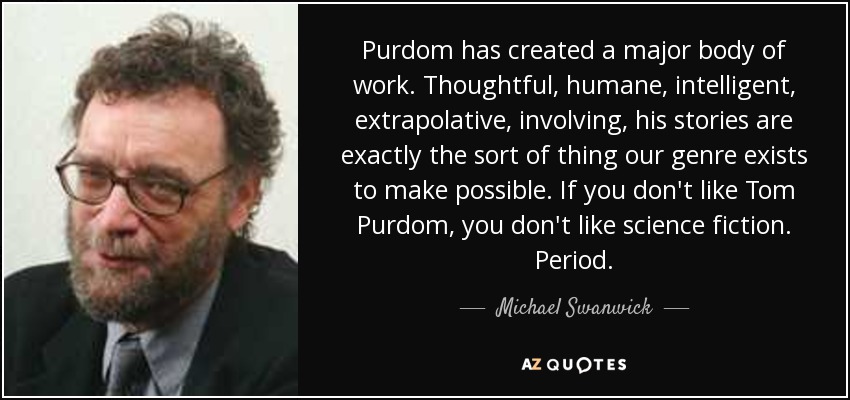 Purdom has created a major body of work. Thoughtful, humane, intelligent, extrapolative, involving, his stories are exactly the sort of thing our genre exists to make possible. If you don't like Tom Purdom, you don't like science fiction. Period. - Michael Swanwick
