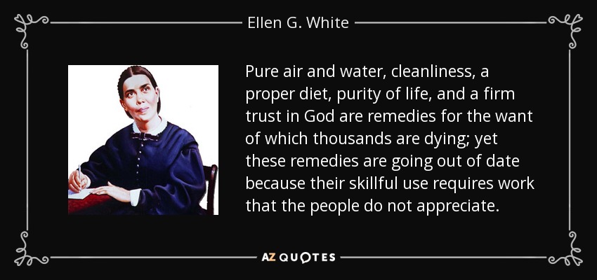 Pure air and water, cleanliness, a proper diet, purity of life, and a firm trust in God are remedies for the want of which thousands are dying; yet these remedies are going out of date because their skillful use requires work that the people do not appreciate. - Ellen G. White