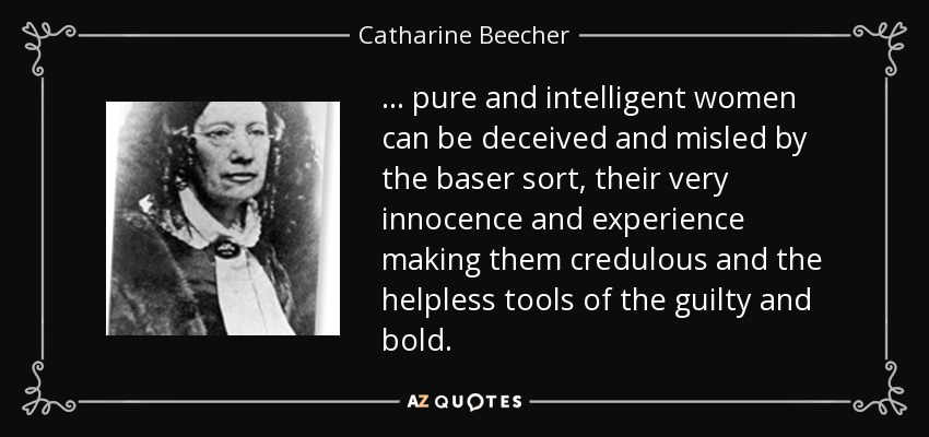 ... pure and intelligent women can be deceived and misled by the baser sort, their very innocence and experience making them credulous and the helpless tools of the guilty and bold. - Catharine Beecher