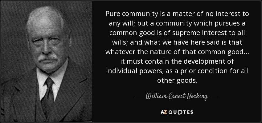Pure community is a matter of no interest to any will; but a community which pursues a common good is of supreme interest to all wills; and what we have here said is that whatever the nature of that common good ... it must contain the development of individual powers, as a prior condition for all other goods. - William Ernest Hocking