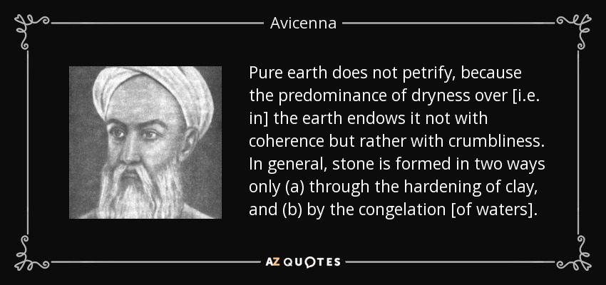 Pure earth does not petrify, because the predominance of dryness over [i.e. in] the earth endows it not with coherence but rather with crumbliness. In general, stone is formed in two ways only (a) through the hardening of clay, and (b) by the congelation [of waters]. - Avicenna