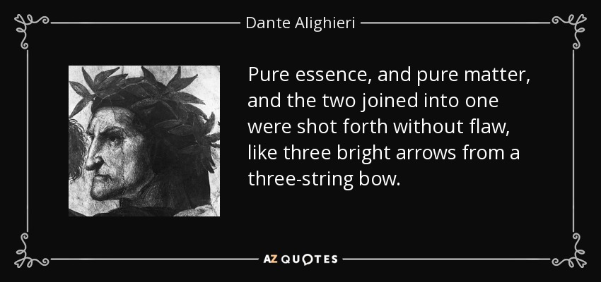 Pure essence, and pure matter, and the two joined into one were shot forth without flaw, like three bright arrows from a three-string bow. - Dante Alighieri