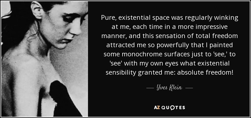 Pure, existential space was regularly winking at me, each time in a more impressive manner, and this sensation of total freedom attracted me so powerfully that I painted some monochrome surfaces just to 'see,' to 'see' with my own eyes what existential sensibility granted me: absolute freedom! - Yves Klein