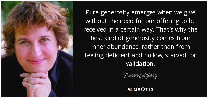 Pure generosity emerges when we give without the need for our offering to be received in a certain way. That’s why the best kind of generosity comes from inner abundance, rather than from feeling deficient and hollow, starved for validation. - Sharon Salzberg