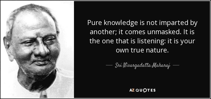 Pure knowledge is not imparted by another; it comes unmasked. It is the one that is listening: it is your own true nature. - Sri Nisargadatta Maharaj