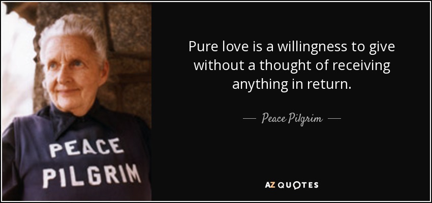 Pure love is a willingness to give without a thought of receiving anything in return. - Peace Pilgrim