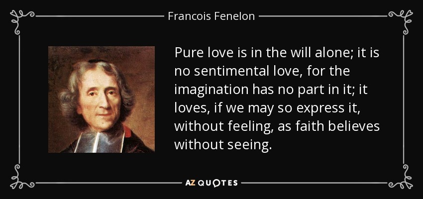 Pure love is in the will alone; it is no sentimental love, for the imagination has no part in it; it loves, if we may so express it, without feeling, as faith believes without seeing. - Francois Fenelon