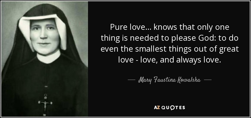 Pure love ... knows that only one thing is needed to please God: to do even the smallest things out of great love - love, and always love. - Mary Faustina Kowalska