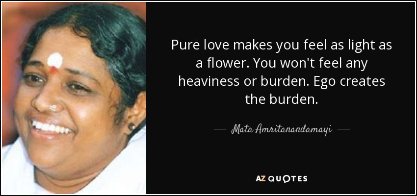 Pure love makes you feel as light as a flower. You won't feel any heaviness or burden. Ego creates the burden. - Mata Amritanandamayi