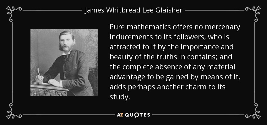 Pure mathematics offers no mercenary inducements to its followers, who is attracted to it by the importance and beauty of the truths in contains; and the complete absence of any material advantage to be gained by means of it, adds perhaps another charm to its study. - James Whitbread Lee Glaisher