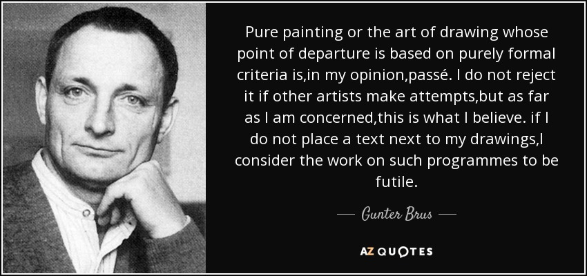 Pure painting or the art of drawing whose point of departure is based on purely formal criteria is,in my opinion,passé. I do not reject it if other artists make attempts,but as far as I am concerned,this is what I believe. if I do not place a text next to my drawings,I consider the work on such programmes to be futile. - Gunter Brus