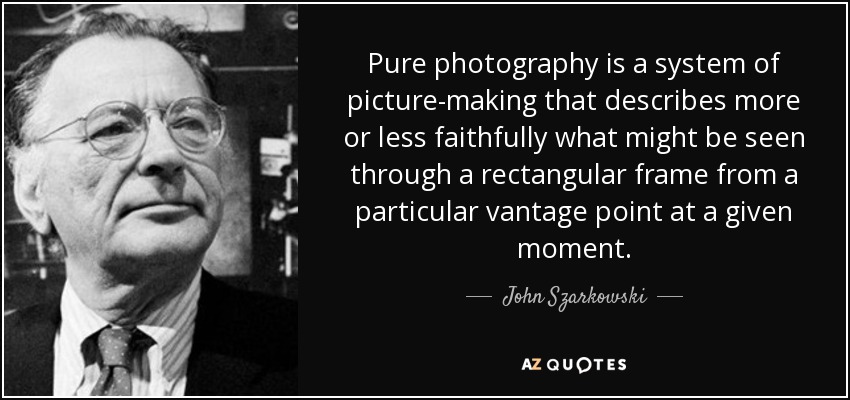 Pure photography is a system of picture-making that describes more or less faithfully what might be seen through a rectangular frame from a particular vantage point at a given moment. - John Szarkowski